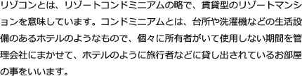 リゾコンとは、リゾートコンドミニアムの略で、賃貸型のリゾートマンションを意味しています。コンドミニアムとは、台所や洗濯機などの生活設備のあるホテルのようなもので、個々に所有者がいて使用しない期間を管理会社にまかせて、ホテルのように旅行者などに貸し出されているお部屋の事をいいます。